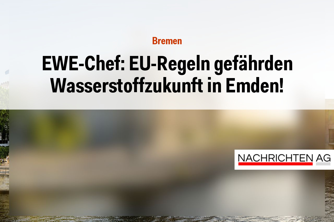 EWE-Chef: EU-Regeln gefährden Wasserstoffzukunft in Emden!